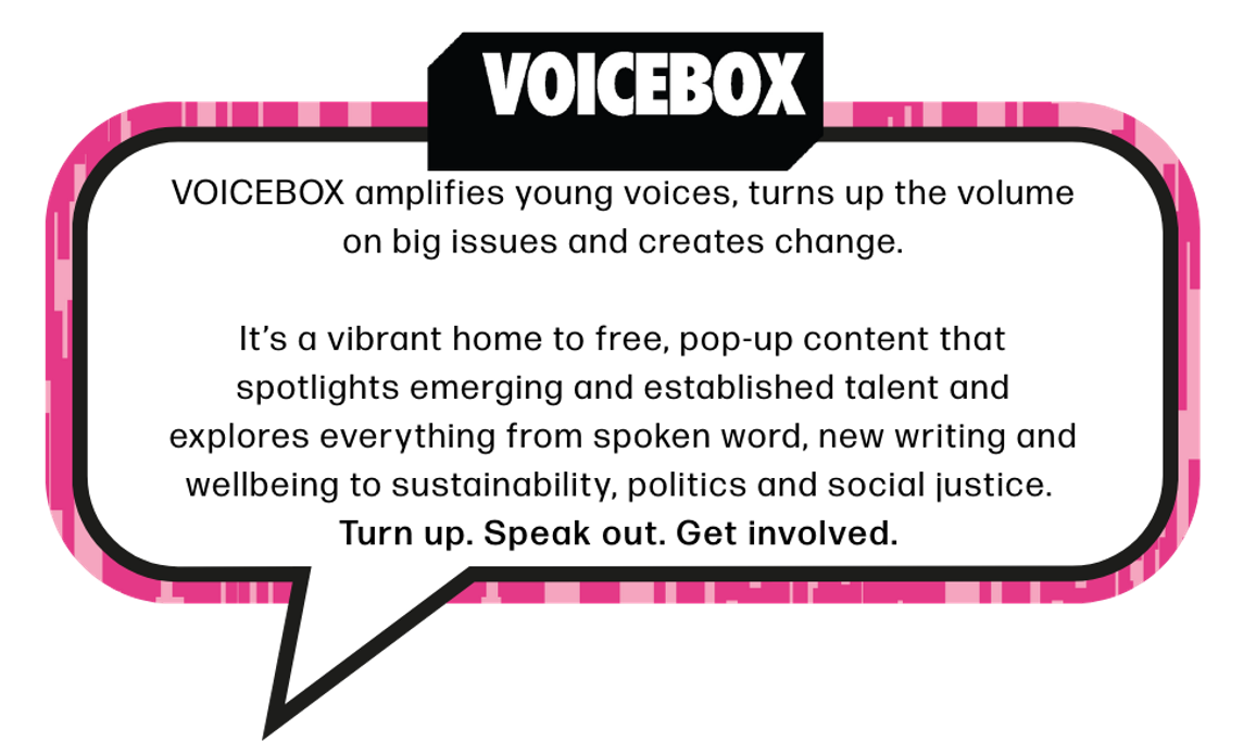 VOICEBOX amplifies young voices, turns up the volume on big issues and creates change.  It’s a vibrant home to free, pop-up content that spotlights emerging and established talent and explores everything from spoken word, new writing and wellbeing to sustainability, politics and social justice.  Turn up. Speak out. Get involved.